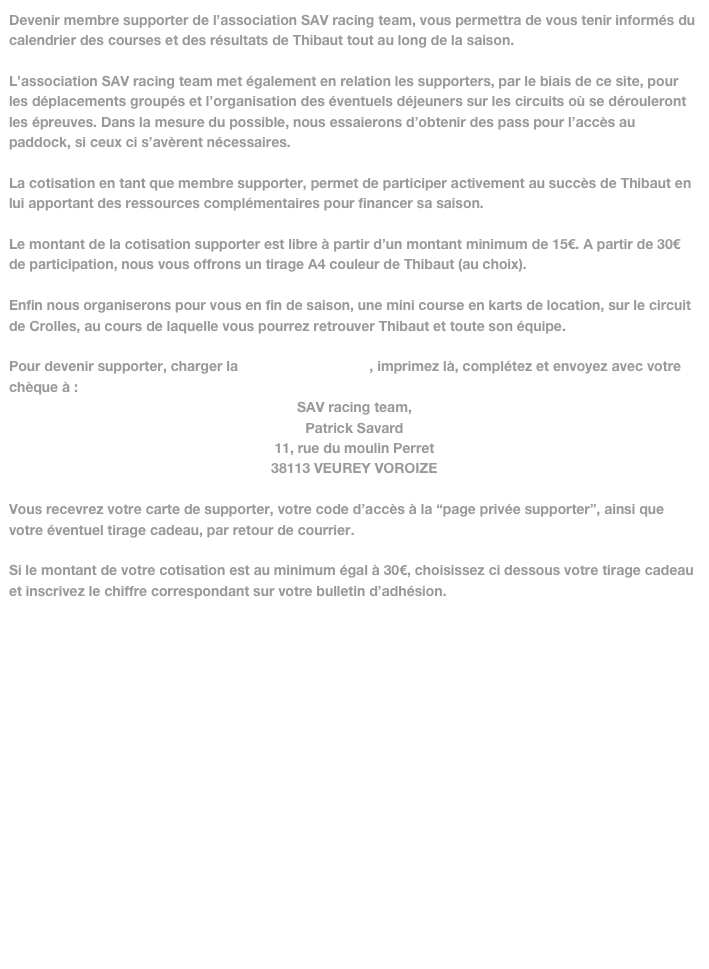 Devenir membre supporter de l’association SAV racing team, vous permettra de vous tenir informés du calendrier des courses et des résultats de Thibaut tout au long de la saison.

L’association SAV racing team met également en relation les supporters, par le biais de ce site, pour les déplacements groupés et l’organisation des éventuels déjeuners sur les circuits où se dérouleront les épreuves. Dans la mesure du possible, nous essaierons d’obtenir des pass pour l’accès au paddock, si ceux ci s’avèrent nécessaires.

La cotisation en tant que membre supporter, permet de participer activement au succès de Thibaut en lui apportant des ressources complémentaires pour financer sa saison. 

Le montant de la cotisation supporter est libre à partir d’un montant minimum de 15€. A partir de 30€ de participation, nous vous offrons un tirage A4 couleur de Thibaut (au choix).

Enfin nous organiserons pour vous en fin de saison, une mini course en karts de location, sur le circuit de Crolles, au cours de laquelle vous pourrez retrouver Thibaut et toute son équipe. 

Pour devenir supporter, charger la fiche supporter.pdf, imprimez là, complétez et envoyez avec votre chèque à :
SAV racing team, 
Patrick Savard
11, rue du moulin Perret
38113 VEUREY VOROIZE

Vous recevrez votre carte de supporter, votre code d’accès à la “page privée supporter”, ainsi que  votre éventuel tirage cadeau, par retour de courrier.

Si le montant de votre cotisation est au minimum égal à 30€, choisissez ci dessous votre tirage cadeau et inscrivez le chiffre correspondant sur votre bulletin d’adhésion.
